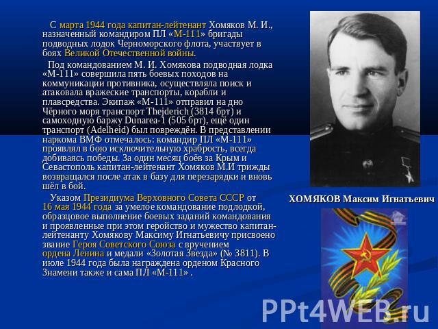 С марта 1944 года капитан-лейтенант Хомяков М. И., назначенный командиром ПЛ «М-111» бригады подводных лодок Черноморского флота, участвует в боях Великой Отечественной войны. Под командованием М. И. Хомякова подводная лодка «М-111» совершила пять б…
