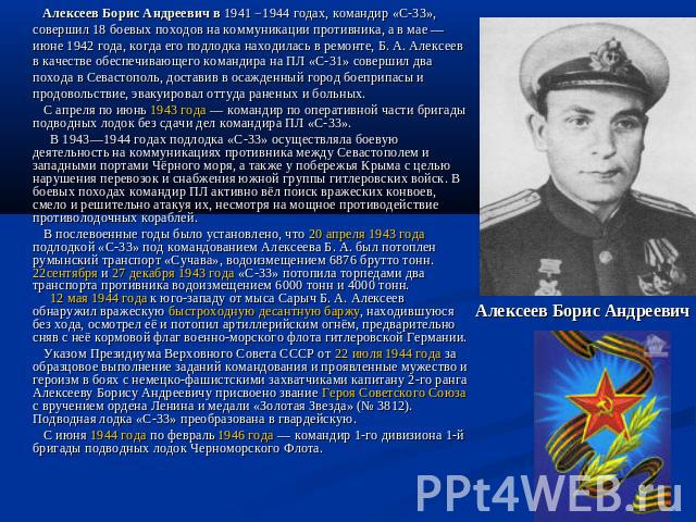 Алексеев Борис Андреевич в 1941 −1944 годах, командир «С-33», совершил 18 боевых походов на коммуникации противника, а в мае — июне 1942 года, когда его подлодка находилась в ремонте, Б. А. Алексеев в качестве обеспечивающего командира на ПЛ «С-31» …