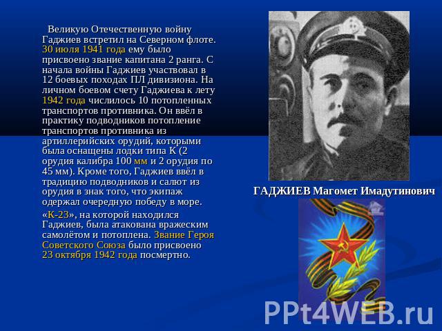 Великую Отечественную войну Гаджиев встретил на Северном флоте. 30 июля 1941 года ему было присвоено звание капитана 2 ранга. С начала войны Гаджиев участвовал в 12 боевых походах ПЛ дивизиона. На личном боевом счету Гаджиева к лету 1942 года числил…