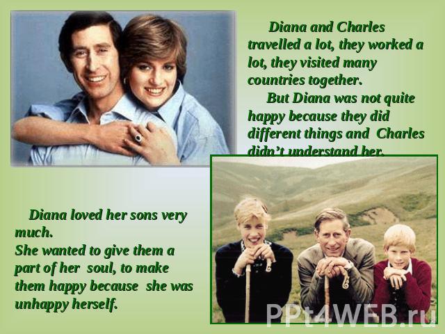 Diana and Charles travelled a lot, they worked a lot, they visited many countries together. But Diana was not quite happy because they did different things and Charles didn’t understand her. Diana loved her sons very much. She wanted to give them a …