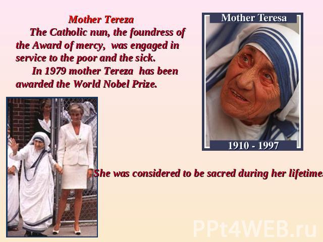 Mother Tereza The Catholic nun, the foundress of the Award of mercy, was engaged in service to the poor and the sick. In 1979 mother Tereza has been awarded the World Nobel Prize.She was considered to be sacred during her lifetime.