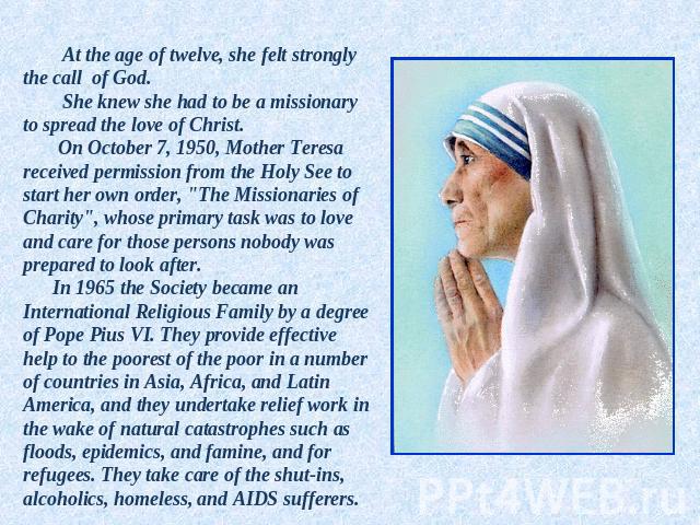 At the age of twelve, she felt strongly the call of God. She knew she had to be a missionary to spread the love of Christ. On October 7, 1950, Mother Teresa received permission from the Holy See to start her own order, 
