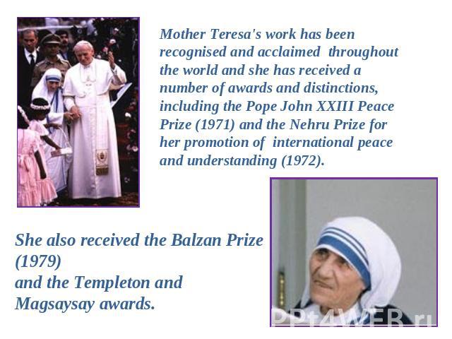 Mother Teresa's work has been recognised and acclaimed throughout the world and she has received a number of awards and distinctions, including the Pope John XXIII Peace Prize (1971) and the Nehru Prize for her promotion of international peace and u…