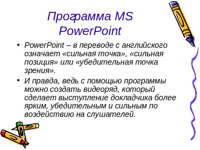 Программа MS PowerPoint PowerPoint – в переводе с английского означает «сильная точка», «сильная позиция» или «убедительная точка зрения».И правда, ведь с помощью программы можно создать видеоряд, который сделает выступление докладчика более ярким, …
