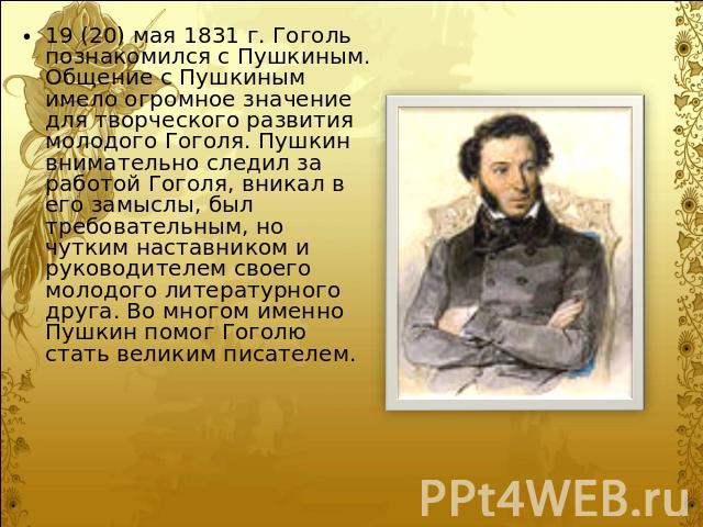 19 (20) мая 1831 г. Гоголь познакомился с Пушкиным. Общение с Пушкиным имело огромное значение для творческого развития молодого Гоголя. Пушкин внимательно следил за работой Гоголя, вникал в его замыслы, был требовательным, но чутким наставником и р…