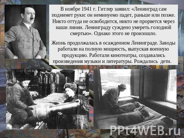 В ноябре 1941 г. Гитлер заявил: «Ленинград сам поднимет руки: он неминуемо падет, раньше или позже. Никто оттуда не освободится, никто не прорвется через наши линии. Ленинграду суждено умереть голодной смертью». Однако этого не произошло.Жизнь продо…