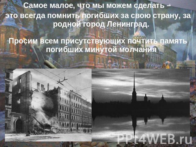 Самое малое, что мы можем сделать – это всегда помнить погибших за свою страну, за родной город Ленинград.Просим всем присутствующих почтить память погибших минутой молчания