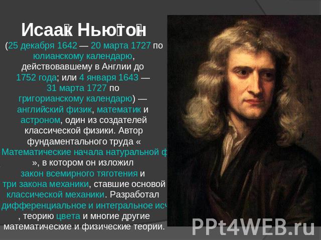 Исаак Ньютон (25 декабря 1642 — 20 марта 1727 по юлианскому календарю, действовавшему в Англии до 1752 года; или 4 января 1643 — 31 марта 1727 по григорианскому календарю) — английский физик, математик и астроном, один из создателей классической физ…