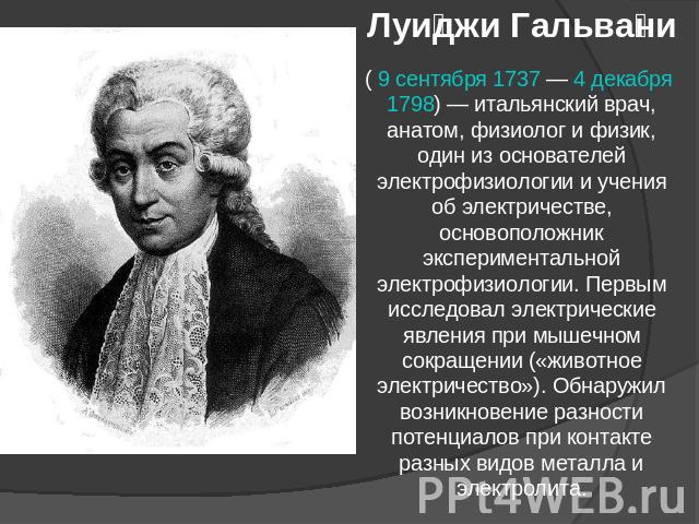 Луиджи Гальвани ( 9 сентября 1737 — 4 декабря 1798) — итальянский врач, анатом, физиолог и физик, один из основателей электрофизиологии и учения об электричестве, основоположник экспериментальной электрофизиологии. Первым исследовал электрические яв…