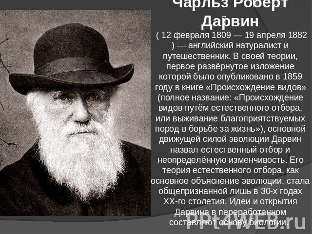 Чарльз Роберт Дарвин ( 12 февраля 1809 — 19 апреля 1882) — английский натуралист и путешественник. В своей теории, первое развёрнутое изложение которой было опубликовано в 1859 году в книге «Происхождение видов» (полное название: «Происхождение видо…