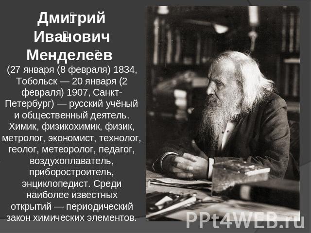 Дмитрий Иванович Менделеев (27 января (8 февраля) 1834, Тобольск — 20 января (2 февраля) 1907, Санкт-Петербург) — русский учёный и общественный деятель. Химик, физикохимик, физик, метролог, экономист, технолог, геолог, метеоролог, педагог, воздухопл…