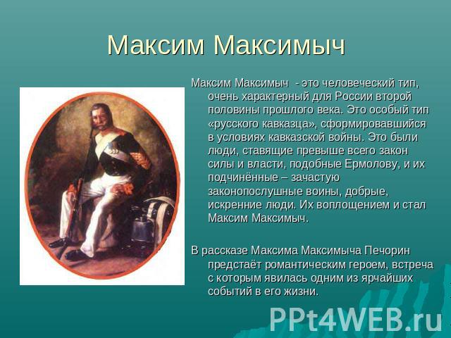 Максим Максимыч Максим Максимыч - это человеческий тип, очень характерный для России второй половины прошлого века. Это особый тип «русского кавказца», сформировавшийся в условиях кавказской войны. Это были люди, ставящие превыше всего закон силы и …