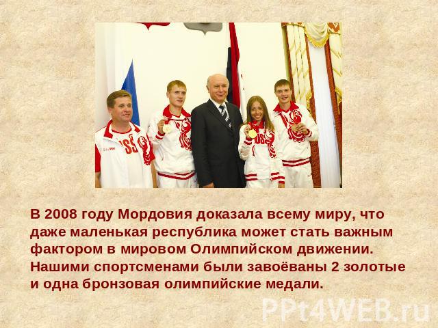 В 2008 году Мордовия доказала всему миру, что даже маленькая республика может стать важным фактором в мировом Олимпийском движении. Нашими спортсменами были завоёваны 2 золотые и одна бронзовая олимпийские медали.