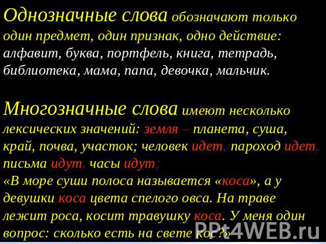 Однозначные слова обозначают только один предмет, один признак, одно действие: алфавит, буква, портфель, книга, тетрадь, библиотека, мама, папа, девочка, мальчик.Многозначные слова имеют несколько лексических значений: земля – планета, суша, край, п…