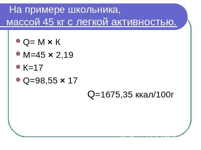 На примере школьника,массой 45 кг с легкой активностью. Q= М × КМ=45 × 2,19К=17Q=98,55 × 17 Q=1675,35 ккал/100г