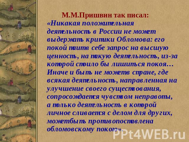 М.М.Пришвин так писал: «Никакая положительная деятельность в России не может выдержать критики Обломова: его покой таит в себе запрос на высшую ценность, на такую деятельность, из-за которой стоило бы лишиться покоя… Иначе и быть не может в стране, …