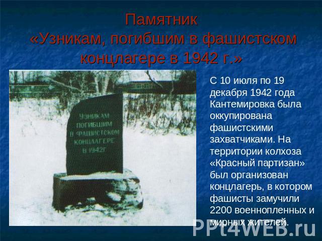 Памятник «Узникам, погибшим в фашистском концлагере в 1942 г.» С 10 июля по 19 декабря 1942 года Кантемировка была оккупирована фашистскими захватчиками. На территории колхоза «Красный партизан» был организован концлагерь, в котором фашисты замучили…