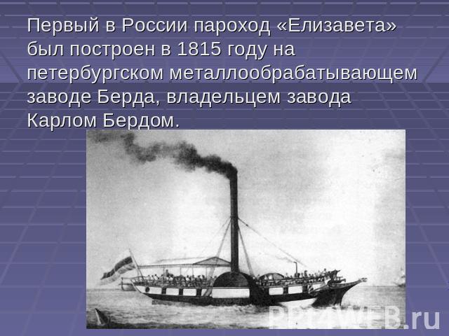 Первый в России пароход «Елизавета» был построен в 1815 году на петербургском металлообрабатывающем заводе Берда, владельцем завода Карлом Бердом.