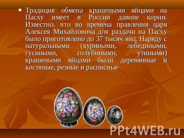 Традиция обмена крашеными яйцами на Пасху имеет в России давние корни. Известно, что во времена правления царя Алексея Михайловича для раздачи на Пасху было приготовлено до 37 тысяч яиц. Наряду с натуральными (куриными, лебедиными, гусиными, голубин…