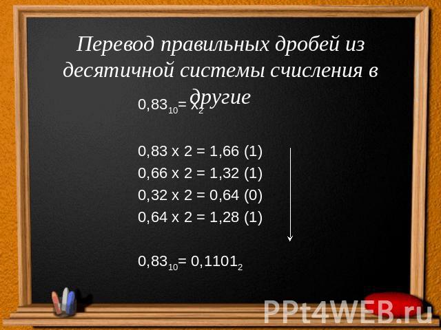 Перевод правильных дробей из десятичной системы счисления в другие0,8310= х20,83 х 2 = 1,66 (1)0,66 х 2 = 1,32 (1)0,32 х 2 = 0,64 (0)0,64 х 2 = 1,28 (1)0,8310= 0,11012
