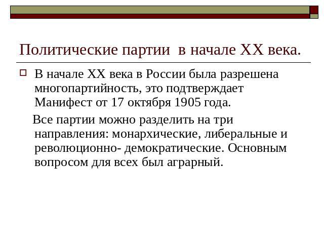 Политические партии в начале ХХ века. В начале ХХ века в России была разрешена многопартийность, это подтверждает Манифест от 17 октября 1905 года. Все партии можно разделить на три направления: монархические, либеральные и революционно- демократиче…