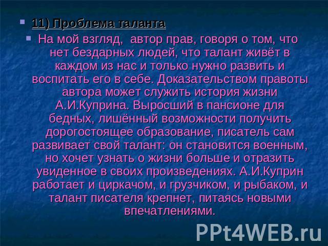 11) Проблема талантаНа мой взгляд, автор прав, говоря о том, что нет бездарных людей, что талант живёт в каждом из нас и только нужно развить и воспитать его в себе. Доказательством правоты автора может служить история жизни А.И.Куприна. Выросший в …