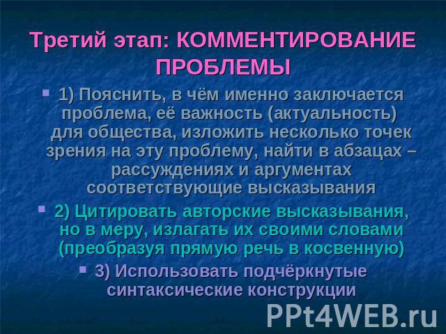 Третий этап: КОММЕНТИРОВАНИЕ ПРОБЛЕМЫ 1) Пояснить, в чём именно заключается проблема, её важность (актуальность) для общества, изложить несколько точек зрения на эту проблему, найти в абзацах – рассуждениях и аргументах соответствующие высказывания2…