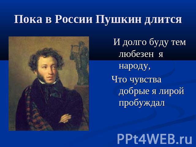 Пока в России Пушкин длится И долго буду тем любезен я народу,Что чувства добрые я лирой пробуждал