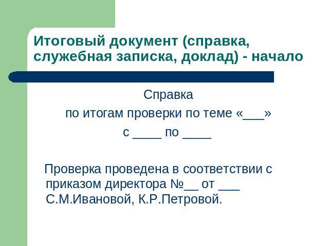 Итоговый документ (справка, служебная записка, доклад) - начало Справкапо итогам проверки по теме «___»с ____ по ____ Проверка проведена в соответствии с приказом директора №__ от ___ С.М.Ивановой, К.Р.Петровой.