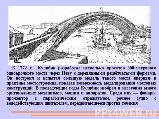 К 1772 г. Кулибин разработал несколько проектов 300-метрового одноарочного моста через Неву с деревянными решётчатыми фермами. Он построил и испытал большую модель такого моста впервые в практике мостостроения, показав возможность моделирования мост…