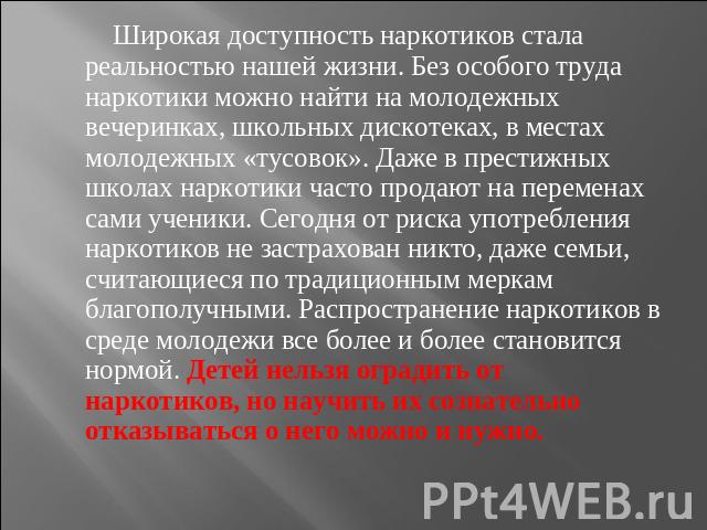 Широкая доступность наркотиков стала реальностью нашей жизни. Без особого труда наркотики можно найти на молодежных вечеринках, школьных дискотеках, в местах молодежных «тусовок». Даже в престижных школах наркотики часто продают на переменах сами уч…