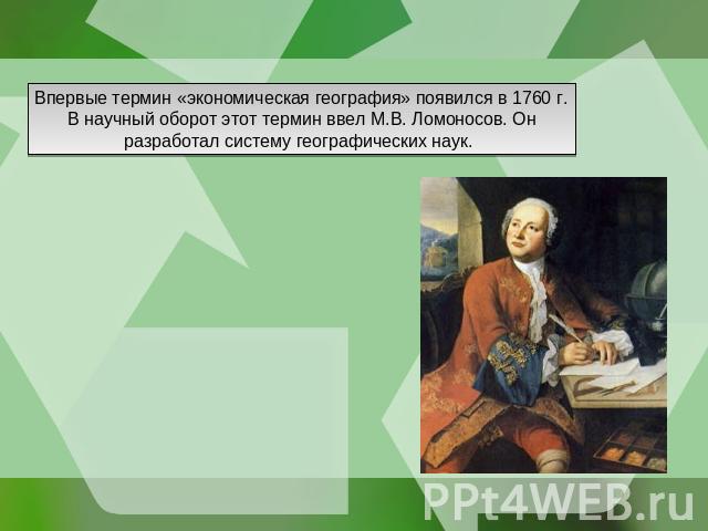 Впервые термин «экономическая география» появился в 1760 г. В научный оборот этот термин ввел М.В. Ломоносов. Он разработал систему географических наук.