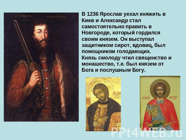 В 1236 Ярослав уехал княжить в Киев и Александр стал самостоятельно править в Новгороде, который гордился своим князем. Он выступал защитником сирот, вдовиц, был помощником голодающих. Князь смолоду чтил священство и монашество, т.е. был князем от Б…