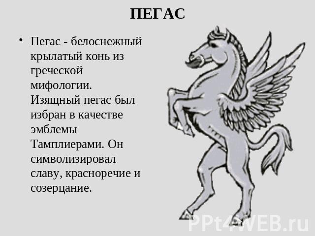 ПЕГАС Пегас - белоснежный крылатый конь из греческой мифологии. Изящный пегас был избран в качестве эмблемы Тамплиерами. Он символизировал славу, красноречие и созерцание. 