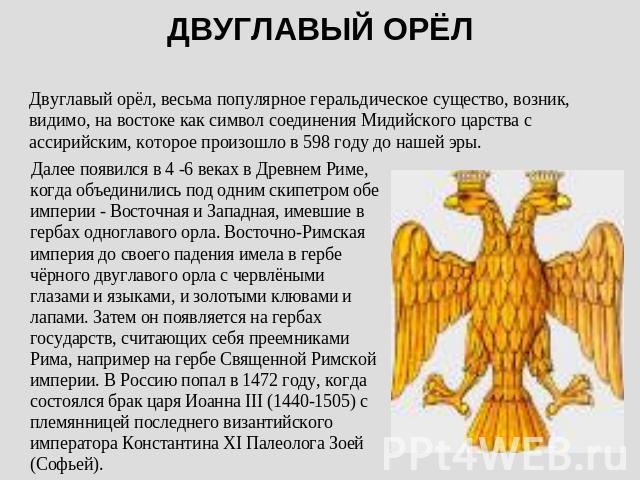 ДВУГЛАВЫЙ ОРЁЛ Двуглавый орёл, весьма популярное геральдическое существо, возник, видимо, на востоке как символ соединения Мидийского царства с ассирийским, которое произошло в 598 году до нашей эры. Далее появился в 4 -6 веках в Древнем Риме, когда…