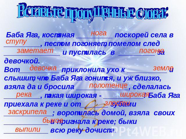 Вставьте пропущенные слова: Баба Яга, костяная _________ поскорей села в _________, пестом погоняет, помелом след ______________ и пустилась в _________ за девочкой.Вот __________ приклонила ухо к __________ и слышит, что Баба Яга гонится, и уж близ…