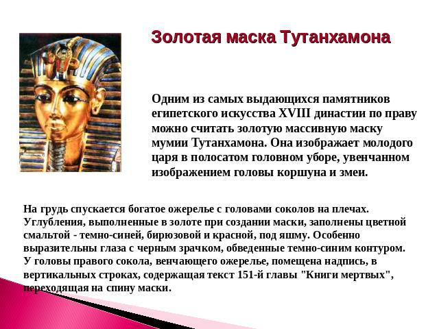 Золотая маска Тутанхамона Одним из самых выдающихся памятников египетского искусства XVIII династии по праву можно считать золотую массивную маску мумии Тутанхамона. Она изображает молодого царя в полосатом головном уборе, увенчанном изображением го…