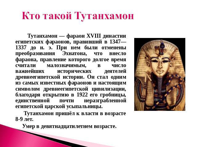 Кто такой Тутанхамон Тутанхамон — фараон XVIII династии египетских фараонов, правивший в 1347—1337 до н. э. При нем были отменены преобразования Эхнатона, что внесло фараона, правление которого долгое время считали малозначимым, в число важнейших ис…
