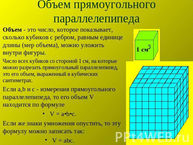 Объем прямоугольного параллелепипеда Объем - это число, которое показывает, сколько кубиков с ребром, равным единице длины (мер объема), можно уложить внутри фигуры.Число всех кубиков со стороной 1 см, на которые можно разрезать прямоугольный паралл…