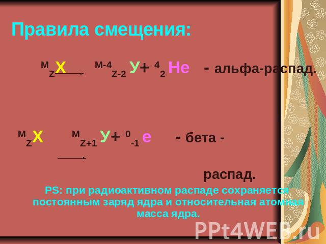Правила смещения: MZХ М-4Z-2 У+ 42 Не - альфа-распад.MZХ МZ+1 У+ 0-1 е - бета - распад.PS: при радиоактивном распаде сохраняется постоянным заряд ядра и относительная атомная масса ядра.