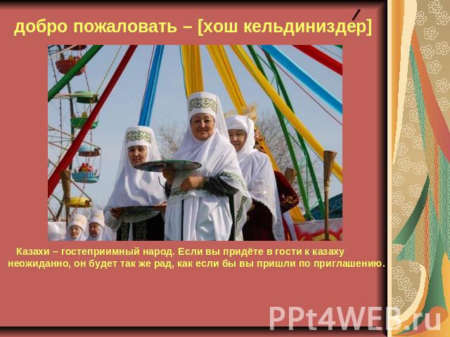 добро пожаловать – [хош кельдиниздер] Казахи – гостеприимный народ. Если вы придёте в гости к казаху неожиданно, он будет так же рад, как если бы вы пришли по приглашению.
