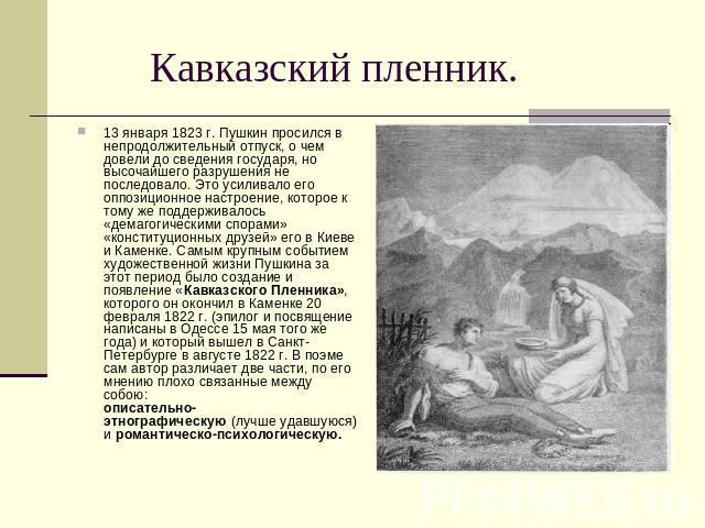 Кавказский пленник. 13 января 1823 г. Пушкин просился в непродолжительный отпуск, о чем довели до сведения государя, но высочайшего разрушения не последовало. Это усиливало его оппозиционное настроение, которое к тому же поддерживалось «демагогическ…