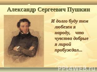 Александр Сергеевич Пушкин И долго буду тем любезен я народу, что чувства добрые