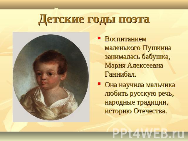 Детские годы поэта Воспитанием маленького Пушкина занималась бабушка, Мария Алексеевна Ганнибал.Она научила мальчика любить русскую речь, народные традиции, историю Отечества.