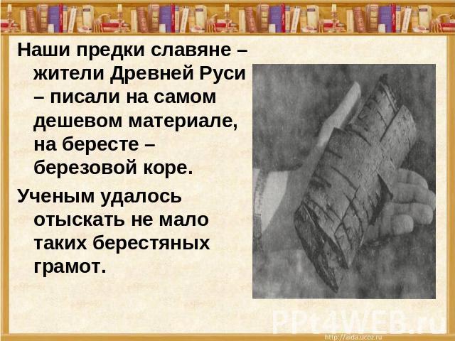 Наши предки славяне – жители Древней Руси – писали на самом дешевом материале, на бересте – березовой коре.Ученым удалось отыскать не мало таких берестяных грамот.