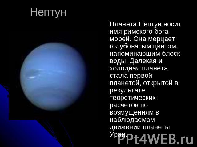 Нептун Планета Нептун носит имя римского бога морей. Она мерцает голубоватым цветом, напоминающим блеск воды. Далекая и холодная планета стала первой планетой, открытой в результате теоретических расчетов по возмущениям в наблюдаемом движении планет…