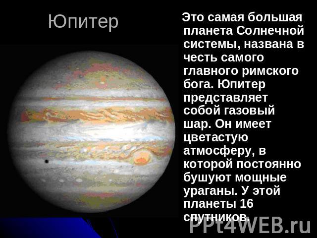 Юпитер Это самая большая планета Солнечной системы, названа в честь самого главного римского бога. Юпитер представляет собой газовый шар. Он имеет цветастую атмосферу, в которой постоянно бушуют мощные ураганы. У этой планеты 16 спутников.