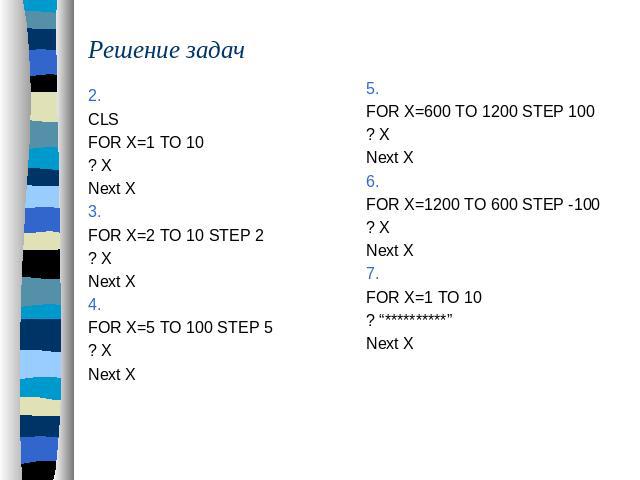 Решение задач 2. CLSFOR X=1 TO 10 ? XNext X3.FOR X=2 TO 10 STEP 2? XNext X4.FOR X=5 TO 100 STEP 5? XNext X5.FOR X=600 TO 1200 STEP 100? XNext X6.FOR X=1200 TO 600 STEP -100? XNext X7.FOR X=1 TO 10 ? “**********”Next X