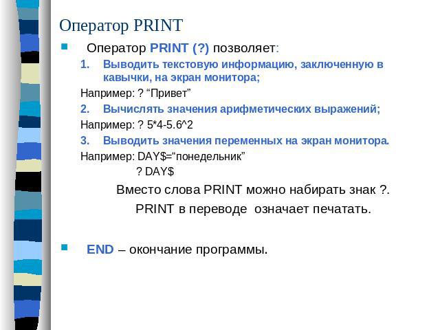 Оператор PRINT Оператор PRINT (?) позволяет:Выводить текстовую информацию, заключенную в кавычки, на экран монитора;Например: ? “Привет”Вычислять значения арифметических выражений;Например: ? 5*4-5.6^2Выводить значения переменных на экран монитора.Н…