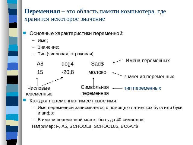 Переменная – это область памяти компьютера, где хранится некоторое значение Основные характеристики переменной:Имя;Значение;Тип (числовая, строковая)Каждая переменная имеет свое имя:Имя переменной записывается с помощью латинских букв или букв и циф…